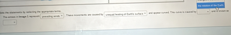 blete the statements by selecting the appropriate terms. the rotation of the Earth 
The arrows in Image 1 repres ent prevailing winds. " . These movements are caused by unequal heating of Earth's surface and appear curved. This curve is caused by and is known as