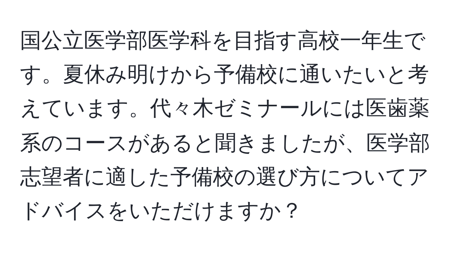 国公立医学部医学科を目指す高校一年生です。夏休み明けから予備校に通いたいと考えています。代々木ゼミナールには医歯薬系のコースがあると聞きましたが、医学部志望者に適した予備校の選び方についてアドバイスをいただけますか？