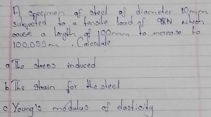 A, specimen of sfeel of diameter c0mm
subjected to a fenele load of aKN which 
caused a length of 1oomm to increase to
100, 055.. Calculate 
a The stress induced 
6 The gtain for the sleel 
" Young's modulus of elocticity