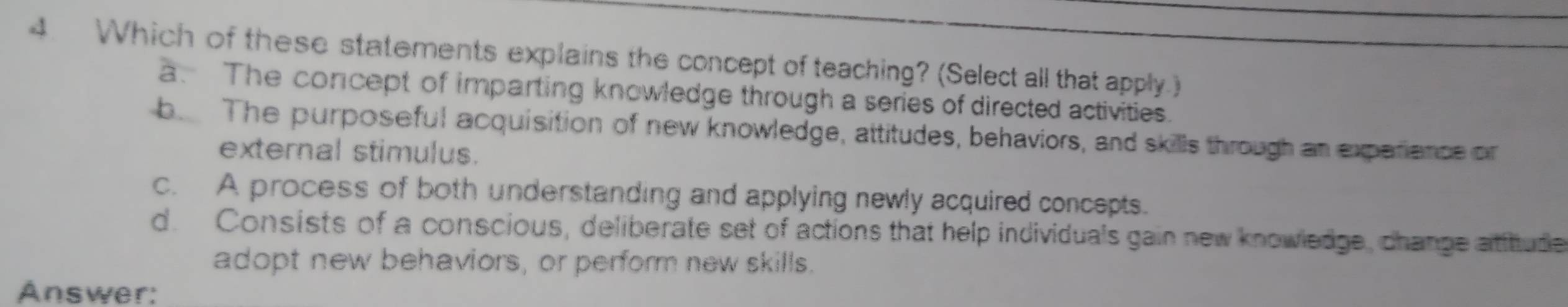 Which of these statements explains the concept of teaching? (Select all that apply.)
a. The concept of imparting knowledge through a series of directed activities.
be The purposeful acquisition of new knowledge, attitudes, behaviors, and skills through an expariance on
external stimulus.
c. A process of both understanding and applying newly acquired concepts.
d. Consists of a conscious, deliberate set of actions that help individuals gain new knowledge, change atitude
adopt new behaviors, or perform new skills.
Answer: