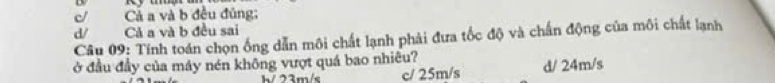 c/ Cả a và b đều đúng;
d/ Cả a và b đều sai
Câu 09: Tính toán chọn ống dẫn môi chất lạnh phải đưa tốc độ và chấn động của môi chất lạnh
ở đầu đầy của máy nén không vượt quá bao nhiêu?
h/ 23m/s c/ 25m/s d/ 24m/s