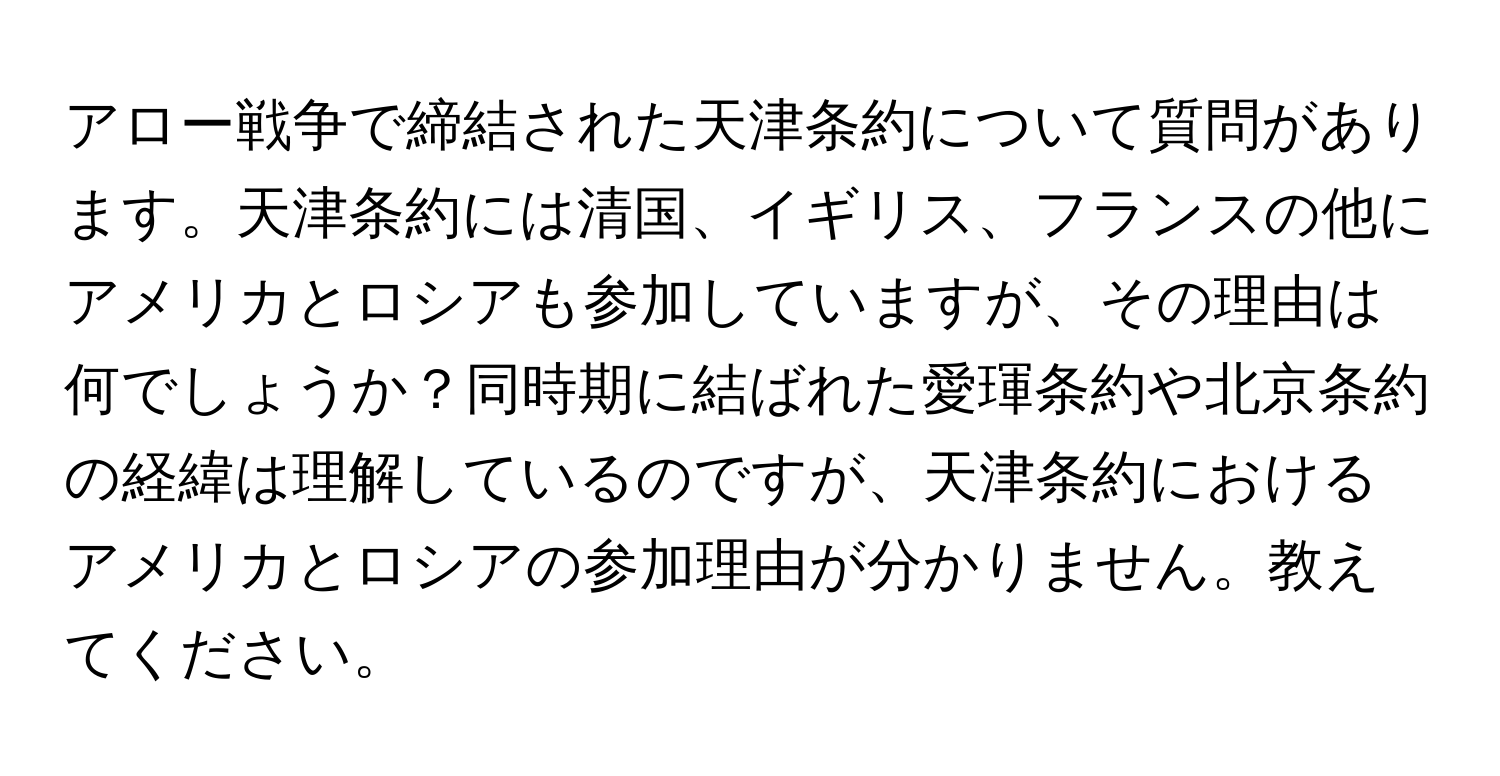 アロー戦争で締結された天津条約について質問があります。天津条約には清国、イギリス、フランスの他にアメリカとロシアも参加していますが、その理由は何でしょうか？同時期に結ばれた愛琿条約や北京条約の経緯は理解しているのですが、天津条約におけるアメリカとロシアの参加理由が分かりません。教えてください。