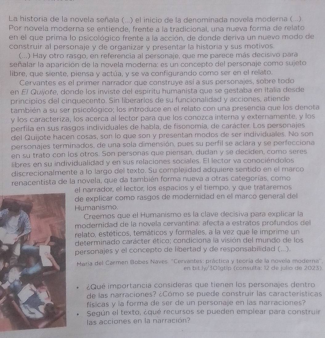 La historia de la novela señala (...) el inicio de la denominada novela moderna (...).
Por novela moderna se entiende, frente a la tradicional, una nueva forma de relato
en el que prima lo psicológico frente a la acción, de donde deriva un nuevo modo de
construir al personaje y de organizar y presentar la historia y sus motivos.
(...) Hay otro rasgo, en referencia al personaje, que me parece más decisivo para
señalar la aparición de la novela moderna: es un concepto del personaje como sujeto
libre, que siente, piensa y actúa, y se va configurando como ser en el relato.
Cervantes es el primer narrador que construye así a sus personajes, sobre todo
en El Quijote, donde los inviste del espíritu humanista que se gestaba en Italia desde
principios del cínquecento. Sin liberarlos de su funcionalidad y acciones, atiende
también a su ser psicológico; los introduce en el relato con una presencia que los denota
y los caracteriza, los acerca al lector para que los conozca interna y externamente, y los
perfila en sus rasgos individuales de habla, de fisonomía, de carácter. Los personajes
del Quijote hacen cosas, son lo que son y presentan modos de ser individuales. No son
personajes terminados, de una sola dimensión, pues su perfil se aclara y se perfecciona
en su trato con los otros. Son personas que piensan, dudan y se deciden, como seres
libres en su individualidad y en sus relaciones sociales. El lector va conociéndolos
discrecionalmente a lo largo del texto. Su complejidad adquiere sentido en el marco
renacentista de la novela, que da también forma nueva a otras categorías, como
el narrador, el lector, los espacios y el tiempo, y que trataremos
de explicar como rasgos de modernidad en el marco general del
Humanismo.
Creemos que el Humanismo es la clave decisiva para explicar la
modernidad de la novela cervantina: afecta a estratos profundos del
relato, estéticos, temáticos y formales, a la vez que le imprime un
determinado carácter ético; condiciona la visión del mundo de los
personajes y el concepto de libertad y de responsabilidad (...).
María del Carmen Bobes Naves. ''Cervantes: práctica y teoría de la novela moderna''.
en bit.ly/301gtlp (consulta: 12 de julio de 2023).
¿Qué importancía consideras que tienen los personajes dentro
de las narraciones? ¿Cómo se puede construir las características
físicas y la forma de ser de un personaje en las narraciones?
Según el texto, ¿qué recursos se pueden emplear para construir
las acciones en la narración?