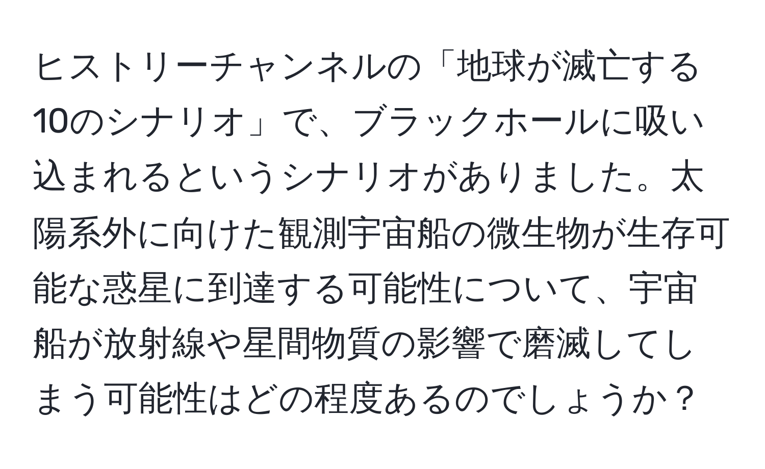 ヒストリーチャンネルの「地球が滅亡する10のシナリオ」で、ブラックホールに吸い込まれるというシナリオがありました。太陽系外に向けた観測宇宙船の微生物が生存可能な惑星に到達する可能性について、宇宙船が放射線や星間物質の影響で磨滅してしまう可能性はどの程度あるのでしょうか？