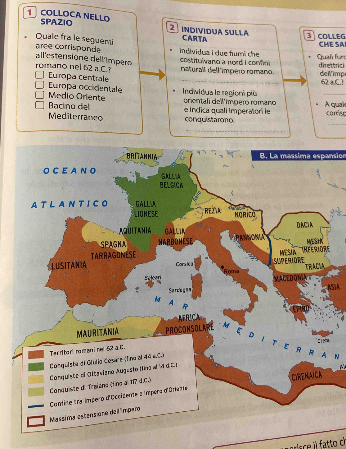 COLLOCA NELLO 
SPAZIO 2 INDIVÍDUA SÜLLA 
3COLLEG 
Quale fra le seguenti 
CARTA 
CHE SAI 
aree corrisponde Individua i due fiumi che 
Quali furo 
all’estensione dell´Impero costituivano a nord i confini 
direttrici 
romano nel 62 a.C.? naturali dell’Impero romano. 
dell imp 
Europa centrale _ 62 a.C.? 
Europa occidentale Individua le regioni più 
_ 
Medio Oriente orientali dell’Impero romano 
A quale 
Bacino del e indica quali imperatori le corrisp 
Mediterraneo conquistarono. 
_ 
_ 
B. La massima espansion 
SIA 
N 
Al 
_ 
prisce il fatto ch