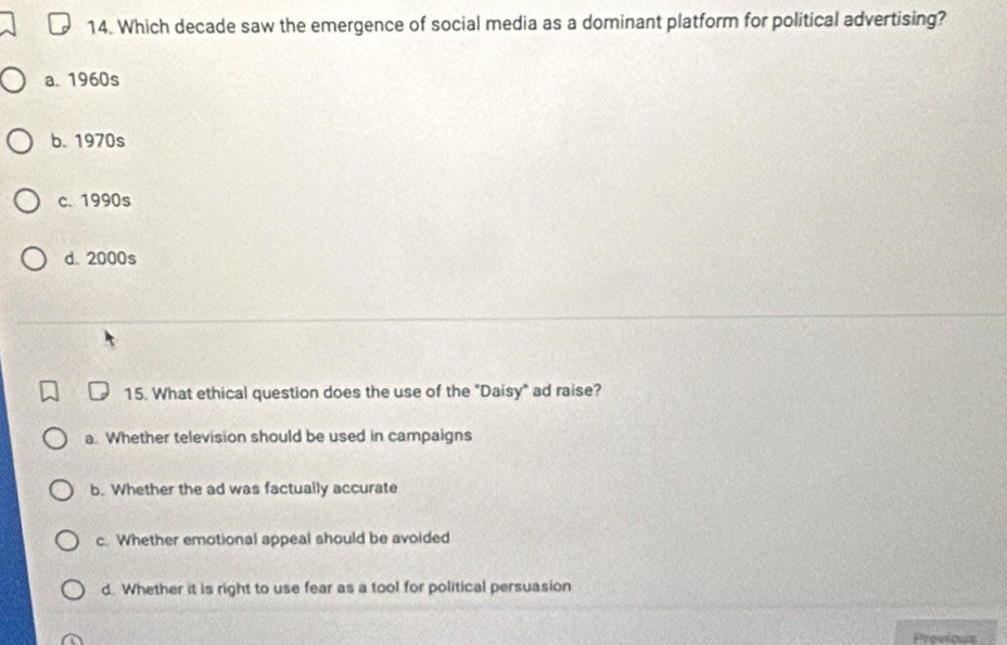 Which decade saw the emergence of social media as a dominant platform for political advertising?
a. 1960s
b. 1970s
c. 1990s
d. 2000s
15. What ethical question does the use of the "Daisy" ad raise?
a. Whether television should be used in campaigns
b. Whether the ad was factually accurate
c. Whether emotional appeal should be avoided
d. Whether it is right to use fear as a tool for political persuasion
Previou