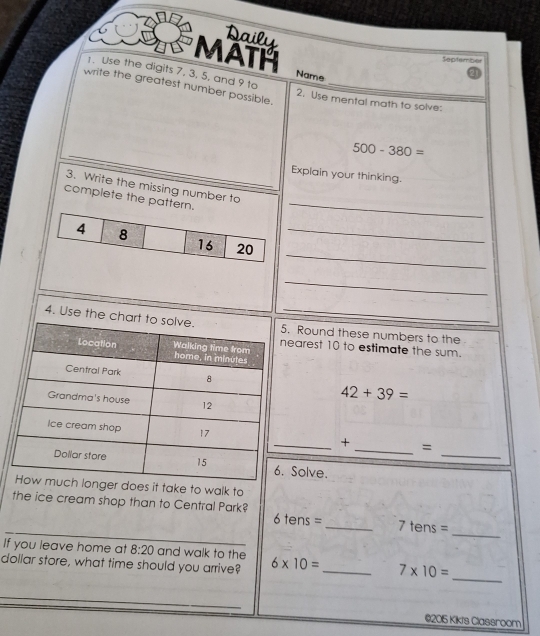 Daily 
MATH 
Septembor 
1. Use the digits 7. 3. 5, and 9 to 
Name 
21 
write the greatest number possible._ 
2. Use mental math to solve:
500-380=
Explain your thinking. 
3. Write the missing number to 
complete the pattern._ 
_ 
_ 
_ 
4. Use the c. Round these numbers to the 
earest 10 to estimate the sum.
42+39=
_ 
+_ = 
Solve. 
nger does it take to walk to 
_ 
_ 
the ice cream shop than to Central Park? 6 tens = _ 7 tens =
If you leave home at 8:20 and walk to the 
dollar store, what time should you arrive? 6* 10= _ 7* 10=
_ 
_ 
©2015 Kikts Classroom