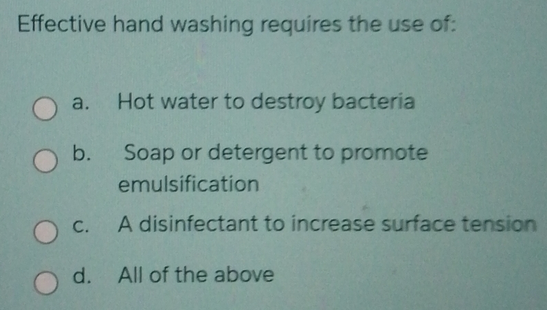 Effective hand washing requires the use of:
a. Hot water to destroy bacteria
b. Soap or detergent to promote
emulsification
c. A disinfectant to increase surface tension
d. All of the above