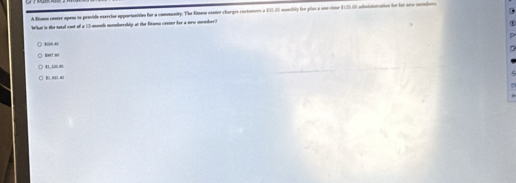 A fitness center opens to provide exercise opportunities for a community. The fitness center charges customers a $35.95 monthly fee plus a one-time $125.00 administration fee for nese members.
What is the total cost of a 12-month membership at the fitness center for a new member?
8556.40
§987.80
$1,535.95
5
$1,931.40