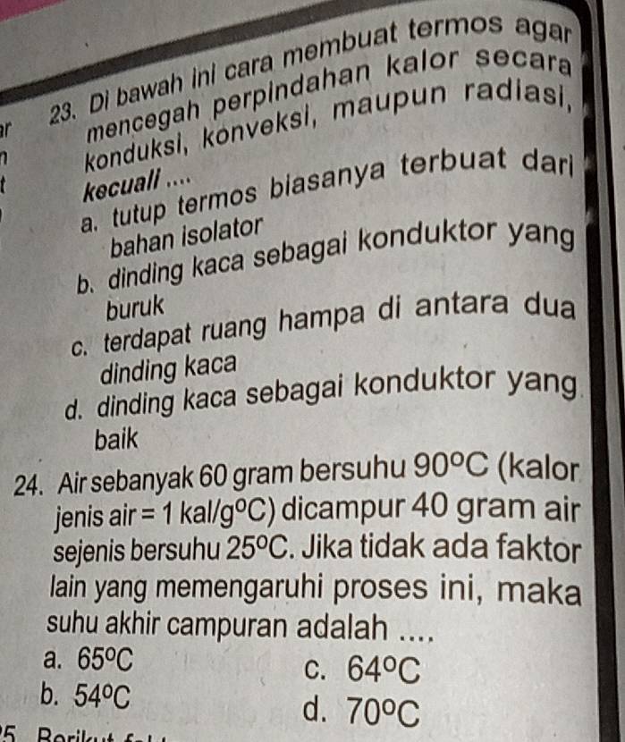 Di bawah ini cara membuat termos agar
r mencegah perpindahan kalor secara
konduksi, konveksi, maupun radiasi,

kecuall ....
a tutup termos biasanya terbuat dar
bahan isolator
b. dinding kaca sebagai konduktor yang
buruk
c. terdapat ruang hampa di antara dua
dinding kaca
d. dinding kaca sebagai konduktor yang
baik
24. Air sebanyak 60 gram bersuhu 90°C (kalor
jenis air =1kal/g°C) dicampur 40 gram air
sejenis bersuhu 25^oC. Jika tidak ada faktor
lain yang memengaruhi proses ini, maka
suhu akhir campuran adalah ....
a. 65^oC
C. 64°C
b. 54°C d. 70°C