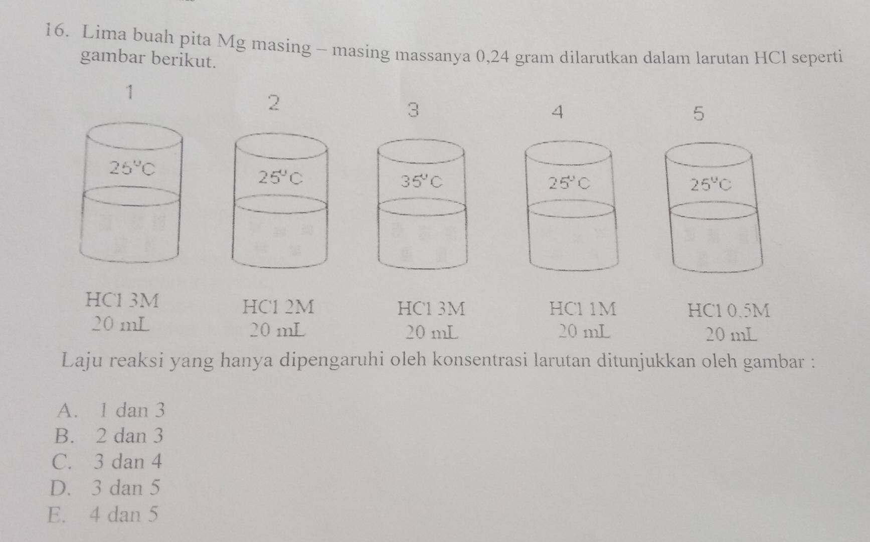 Lima buah pita Mg masing - masing massanya 0,24 gram dilarutkan dalam larutan HCl seperti
gambar berikut.
1
2
3
4
5
HC1 3M
HC1 2M HC1 3M HCl1M HC1 0.5M
20 mL
20 mL 20 mL 20 mL 20 mL
Laju reaksi yang hanya dipengaruhi oleh konsentrasi larutan ditunjukkan oleh gambar :
A. 1 dan 3
B. 2 dan 3
C. 3 dan 4
D. 3 dan 5
E. 4 dan 5