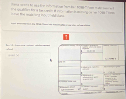 Dana needs to use the information from her 1098-T form to determine if 
she qualifies for a tax credit. If information is missing on her 1098-T form. 
leave the matching input field blank. 
Input amounts from the 1098-T form into matching tax preparation software fields. 
T 
e Insuranc e ontract reib ur eme promes, clurtry, 2P o — CAB No 1545 1574 
refund 16,467.00
$
16467.00
Fom 1096-T 
xt's tin 
$ Schaeshus or grass

$ $ 1,500 00

= = = shourshgs if gram 
na _ for a prour per 
hegring anary 
s 
# Chacked it at mon tal time stukert * Chacke if a gradate 
$ 
aorde Dim anmert of the Tautk