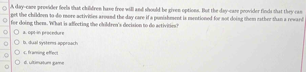 A day-care provider feels that children have free will and should be given options. But the day -care provider finds that they can
get the children to do more activities around the day care if a punishment is mentioned for not doing them rather than a reward
for doing them. What is affecting the children's decision to do activities?
a. opt-in procedure
b. dual systems approach
c. framing effect
d. ultimatum game