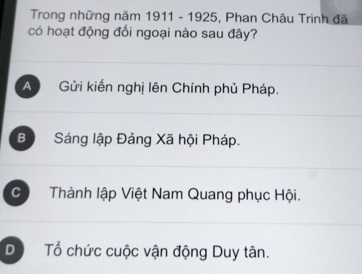 Trong những năm 1911-1925 , Phan Châu Trinh đã
có hoạt động đối ngoại nào sau đây?
A Gửi kiến nghị lên Chính phủ Pháp.
Bộ Sáng lập Đảng Xã hội Pháp.
C Thành lập Việt Nam Quang phục Hội.
D Tổ chức cuộc vận động Duy tân.