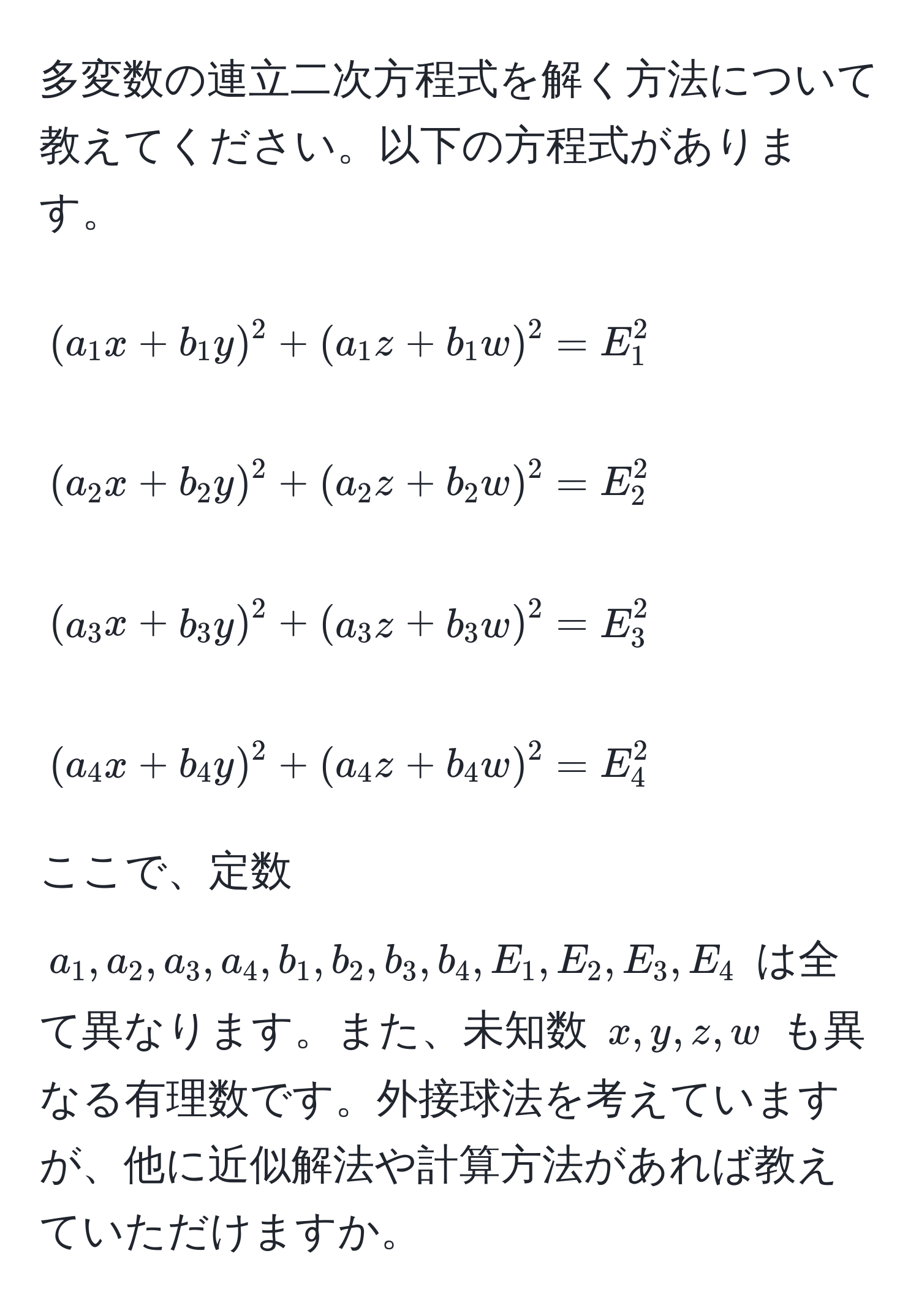 多変数の連立二次方程式を解く方法について教えてください。以下の方程式があります。
[
(a_1 x + b_1 y)^2 + (a_1 z + b_1 w)^2 = E_1^2
]
[
(a_2 x + b_2 y)^2 + (a_2 z + b_2 w)^2 = E_2^2
]
[
(a_3 x + b_3 y)^2 + (a_3 z + b_3 w)^2 = E_3^2
]
[
(a_4 x + b_4 y)^2 + (a_4 z + b_4 w)^2 = E_4^2
]
ここで、定数 (a_1, a_2, a_3, a_4, b_1, b_2, b_3, b_4, E_1, E_2, E_3, E_4) は全て異なります。また、未知数 (x, y, z, w) も異なる有理数です。外接球法を考えていますが、他に近似解法や計算方法があれば教えていただけますか。