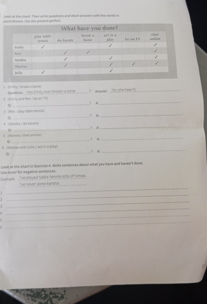 Look at the chart. Then write questions and short answers with the words in 
arentheses. Use the present perfact. 
1 (Emily / break a bone) ? Answer:_ 
Question: Has Emily ever broken a bone _No, she hasn't 
_ 
2 (Emily and Kan / be on TV) ? A:_ 
. 
_ 
3 (Ken / play table tennis) ？ AC_ 
. 
② 
_ 
4 (Saridra / do karáte) ? A:_ 
② 
S Mercas / chat online  Al_ 
Q 
_ 
6 (Marcsis and Julia / act in a play) 
_ 
？ A 
_ 
Look at the chart in Exercise 4. Write sentences about what you have and haven't done. 
Use never for negative sentences. 
Example: I've played table tennis lots of times. 
I've never done karate._ 
1 
_ 
_ 
2 
_ 
3 
_ 
_ 
. 
_