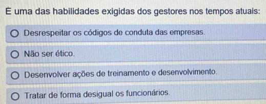 É uma das habilidades exigidas dos gestores nos tempos atuais:
Desrespeitar os códigos de conduta das empresas.
Não ser ético.
Desenvolver ações de treinamento e desenvolvimento.
Tratar de forma desigual os funcionários.