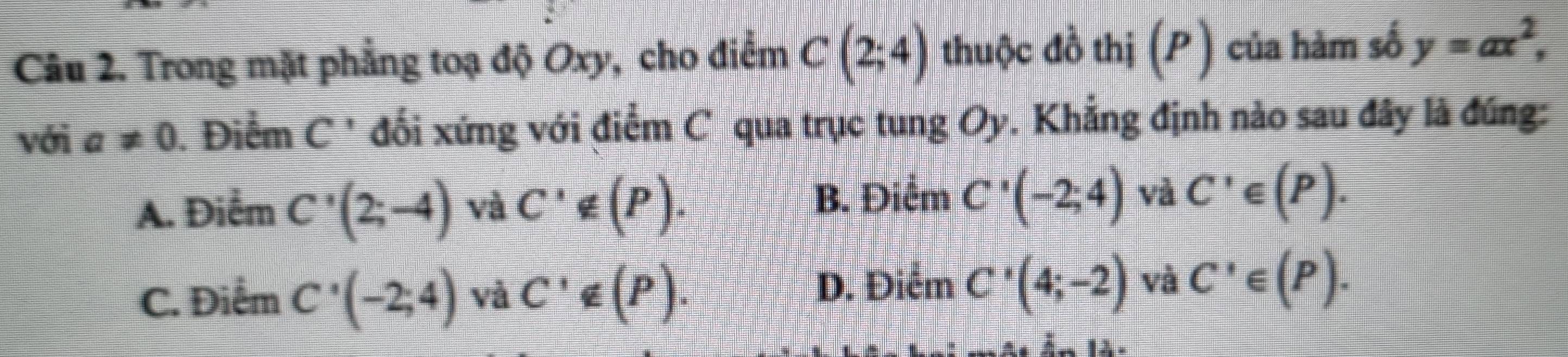 Trong mặt phẳng toạ độ Oxy, cho điểm C(2;4) thuộc đồ thị (P) của hàm số y=ax^2, 
với a!= 0 Điểm C ' đối xứng với điểm C qua trục tung Oy. Khẳng định nào sau đây là đúng:
A. Điểm C'(2;-4) và C'∉ (P).
B. Điểm C'(-2;4) và C'∈ (P).
D. Điểm
C. Điểm C'(-2;4) vô C'∉ (P). C'(4;-2) và C'∈ (P).