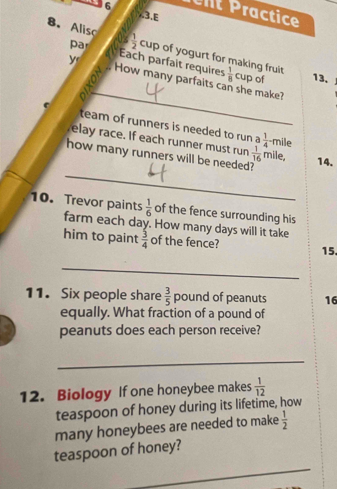 ent Practice 
3.E 
par 
8. Aliso  1/2  Cur of yogurt for making fruit 
Each parfait requires  1/8  cup of 
13、 
yr How many parfaits can she make? 
C 
_ 
team of runners is needed to run a  1/4  -mile
elay race. If each runner must run  1/16  mile, 14. 
_ 
how many runners will be needed? 
10. Trevor paints  1/6  of the fence surrounding his 
farm each day. How many days will it take 
him to paint  3/4  of the fence? 
15. 
_ 
11. Six people share  3/5  pound of peanuts 16
equally. What fraction of a pound of 
peanuts does each person receive? 
_ 
12. Biology If one honeybee makes  1/12 
teaspoon of honey during its lifetime, how 
many honeybees are needed to make  1/2 
_ 
teaspoon of honey?
