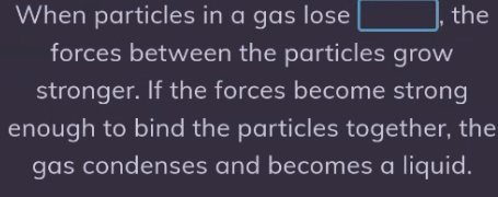 When particles in a gas lose □ , the 
forces between the particles grow 
stronger. If the forces become strong 
enough to bind the particles together, the 
gas condenses and becomes a liquid.