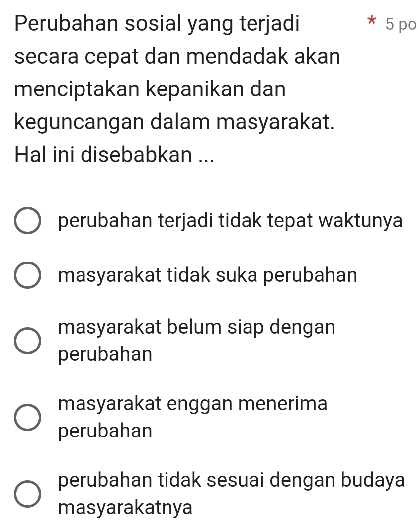 Perubahan sosial yang terjadi 5 po
secara cepat dan mendadak akan
menciptakan kepanikan dan
keguncangan dalam masyarakat.
Hal ini disebabkan ...
perubahan terjadi tidak tepat waktunya
masyarakat tidak suka perubahan
masyarakat belum siap dengan
perubahan
masyarakat enggan menerima
perubahan
perubahan tidak sesuai dengan budaya
masyarakatnya