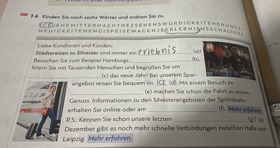 Finden Sie noch sechs Wörter und ordnen Sie zu. 
( c EJ e H K M I T T E R N ACHt H E Z S EH E N S W ür D I G K E I T E N EN U N g Ze 
N E U I G K E I TE N E N G I S P E I S E W A G E N J E E R L E B N I SN S S C H A L T E R R 
Liebe Kundinnen und Kunden, 
76 
Städtereisen zu Silvester sind immer ein_ 
(a 
Besuchen Sie zum Beispiel Hamburgs_ 
(b) 
feiern Sie mit Tausenden Menschen und begrüßen Sie um 
_(c) das neue Jahr! Bei unserem Spar- 
angebot reisen Sie bequem im _ICE_ (d). Mit einem Besuch im 
_(e) machen Sie schon die Fahrt zu einem 
Genuss. Informationen zu den Silvesterangeboten der Sprintbahn 
erhalten Sie online oder am _(f). Mehr erfahren 
PS.: Kennen Sie schon unsere letzten _(g)? Ab 
Dezember gibt es noch mehr schnelle Verbindungen zwischen Halle und 
Leipzig. Mehr erfahren.