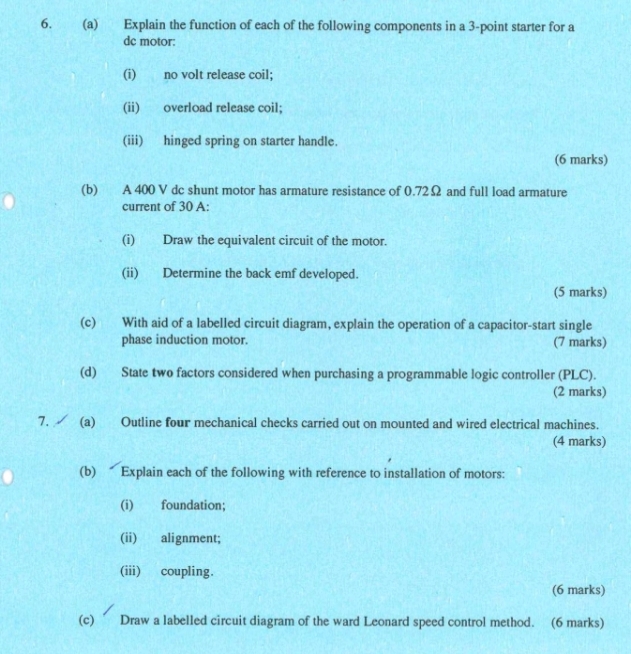 Explain the function of each of the following components in a 3 -point starter for a 
dc motor: 
(i) no volt release coil; 
(ii) overload release coil; 
(iii) hinged spring on starter handle. 
(6 marks) 
(b) A 400 V dc shunt motor has armature resistance of 0.72Ω and full load armature 
current of 30 A: 
(i) Draw the equivalent circuit of the motor. 
(ii) Determine the back emf developed. 
(5 marks) 
(c) With aid of a labelled circuit diagram, explain the operation of a capacitor-start single 
phase induction motor. (7 marks) 
(d) State two factors considered when purchasing a programmable logic controller (PLC). 
(2 marks) 
7. (a) Outline four mechanical checks carried out on mounted and wired electrical machines. 
(4 marks) 
(b) Explain each of the following with reference to installation of motors: 
(i) foundation; 
(ii) alignment; 
(iii) coupling. 
(6 marks) 
(c) ’ Draw a labelled circuit diagram of the ward Leonard speed control method. (6 marks)