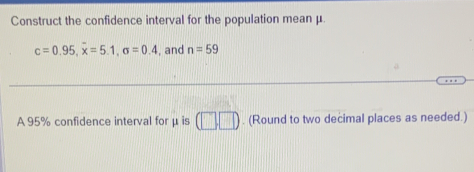 Construct the confidence interval for the population mean μ.
c=0.95, overline x=5.1, sigma =0.4 , and n=59
A 95% confidence interval for μ is (□ ,□ ). (Round to two decimal places as needed.)