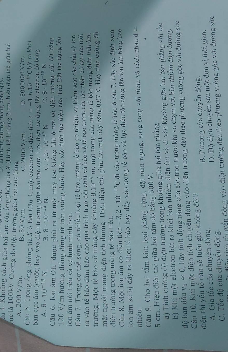 la những đương tháng dong quy.
lầu 4. Khoảng cách giữa hai cực của ống phóng tia X (Hình 18.1) bằng 2 cm, hiệu điện thế giữa hai
lcực là 100kV. Cường độ điện trường giữa hai cực bằng
A. 200 V/m. B. 50 V/m. C. 2000 V/m. D. 5000000 V/m.
Câu 5. Trong ống phóng tia X ở Bài Câu 4, một electron có điện tích e=-1,6.10^(-19)C bật ra khỏi
bản cực âm (catôt) bay vào điện trường giữa hai bản cực. Lực điện tác dụng lên electron đó băng
A. 8· 10^(-13)N. 8· 10^(-18)N. C. 3,2· 10^(-17)N. D. 8· 10^(-15)N.
B.
Câu 6. Ion âm OH được phát ra từ một máy lọc không khí ở nơi có điện trường trái đất bằng
120 V/m hướng thắng đứng từ trên xuống dưới. Hãy xác định lực điện của Trái Đất tác dụng lên
ion âm nói trên và vẽ hình minh hoạ.
Câu 7. Trong cơ thể sống, có nhiều loại tế bào, màng tế bào có nhiệm vụ kiểm soát các chất và ion
ra vào tế bào đảm bảo cho quá trình trao đổi chất và bảo vệ tế bào trước các tác nhân có hại của môi
trường. Một tế bào có màng dày khoảng 8.10^(-9)m , mặt trong của màng tế bào mang điện tích âm,
mặt ngoài mang điện tích dương. Hiệu điện thế giữa hai mặt này bằng 0,07 V. Hãy tính cường độ
điện trường trong màng tế bào trên.
Câu 8. Một ion âm có điện tích -3,2· 10^(-19)C đi vào trong màng tế bào ở câu 7. Hãy xác định xem
ion âm sẽ bị đầy ra khỏi tế bào hay đầy vào trong tế bào và lực điện tác dụng lên ion âm bằng bao
nhiêu.
Câu 9. Cho hai tấm kim loại phẳng rộng, đặt nằm ngang, song song với nhau và cách nhau d =
5 cm. Hiệu điện thế giữa hai tấm đó bằng 500 V.
a) Tính cường độ điện trường trong khoảng giữa hai bản phăng.
b) Khi một electron bật ra khỏi bản nhiễm điện âm và đi vào khoảng giữa hai bản phẳng với tốc
V_0approx 0 ãy tính động năng của electron trước khi va chạm với bản nhiễm điện dương.
độ ban đầu Câu 10. Khi một điện tích chuyển động vào điện trường đều theo phương vuông góc với đường sức
điện thì yếu tố nào sẽ luôn giữ không đồi?
A. Gia tốc của chuyển động. B. Phương của chuyển động.
C. Tốc độ của chuyển động. D. Độ dịch chuyển sau một đơn vị thời gian.
tích chuyển động vào điện trường đều theo phương vuông góc với đường sức