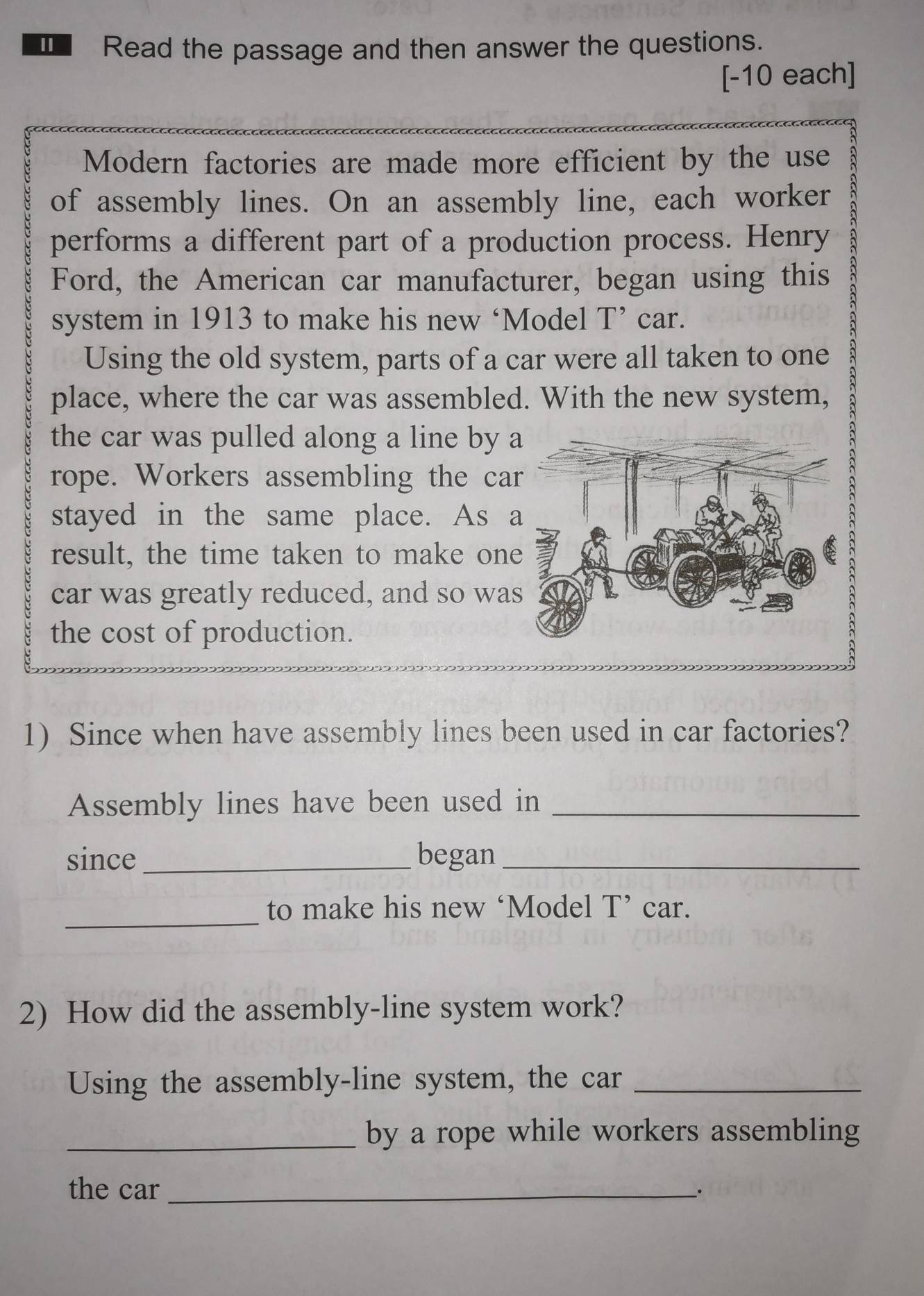 Read the passage and then answer the questions. 
[-10 each] 
Modern factories are made more efficient by the use 
of assembly lines. On an assembly line, each worker 
performs a different part of a production process. Henry 
Ford, the American car manufacturer, began using this 
system in 1913 to make his new ‘Model T’ car. 
Using the old system, parts of a car were all taken to one 
place, where the car was assembled. With the new system, 
the car was pulled along a line by 
rope. Workers assembling the ca 
stayed in the same place. As 
result, the time taken to make on 
car was greatly reduced, and so wa 
the cost of production. 
1) Since when have assembly lines been used in car factories? 
Assembly lines have been used in_ 
since_ began_ 
_ 
to make his new ‘Model T’ car. 
2) How did the assembly-line system work? 
Using the assembly-line system, the car_ 
_by a rope while workers assembling 
the car_ 
_.