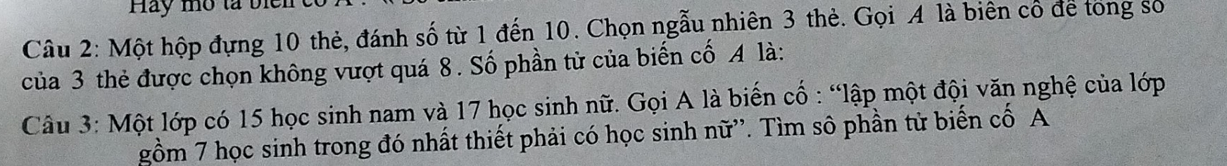 Hay mô tả biên 
Câu 2: Một hộp đựng 10 thẻ, đánh số từ 1 đến 10. Chọn ngẫu nhiên 3 thẻ. Gọi A là biên cổ để tong số 
của 3 thẻ được chọn không vượt quá 8. Số phần tử của biến cố A là: 
Câu 3: Một lớp có 15 học sinh nam và 17 học sinh nữ. Gọi A là biến cố : “lập một đội văn nghệ của lớp 
gồm 7 học sinh trong đó nhất thiết phải có học sinh nữ''. Tìm sô phần tử biến cố A