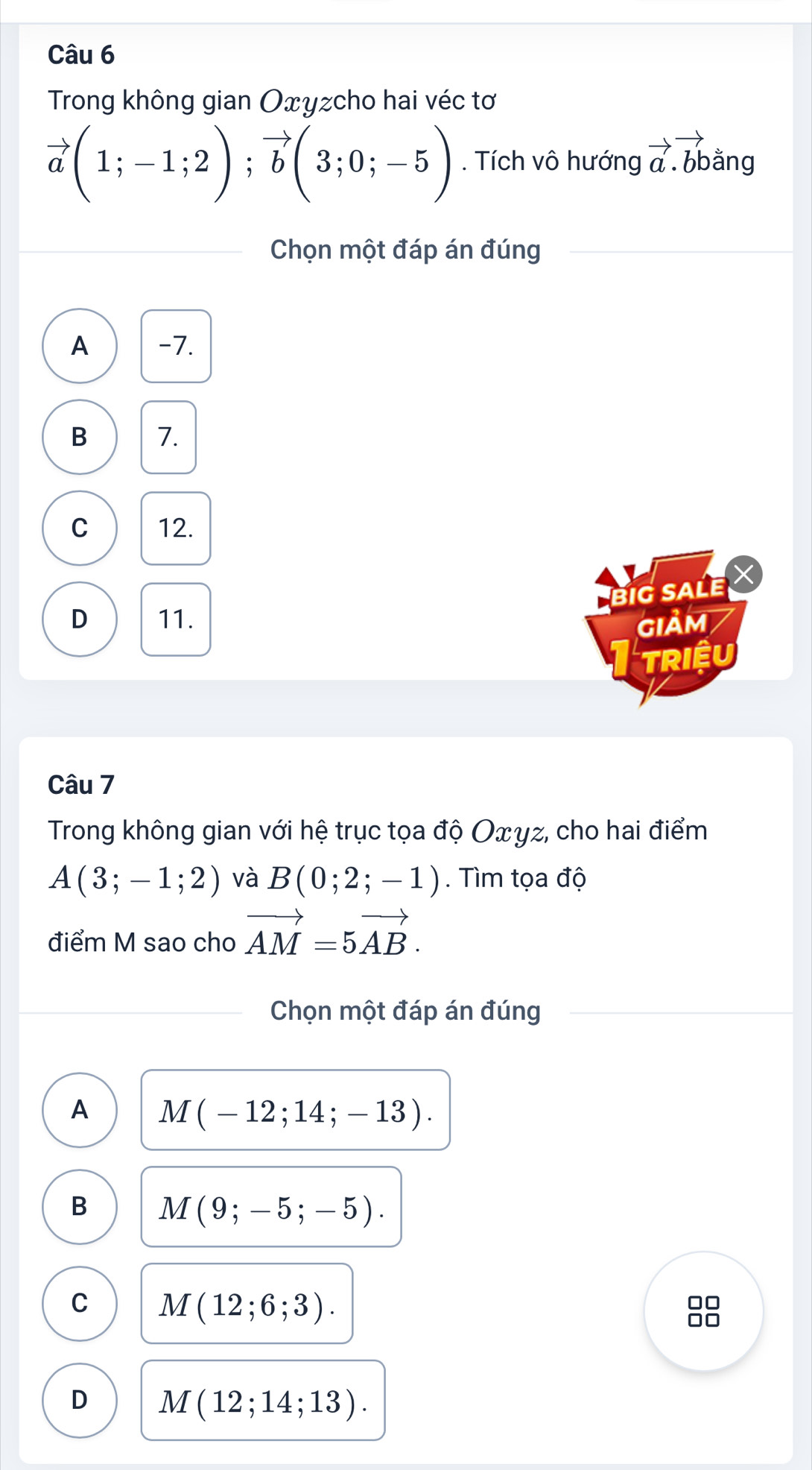 Trong không gian Oxyzcho hai véc tơ
vector a(1;-1;2); vector b(3;0;-5). Tích vô hướng vector a.vector bbang
Chọn một đáp án đúng
A -7.
B 7.
C 12.
BiG SALE X
D 11. GIảm
TRIệU
Câu 7
Trong không gian với hệ trục tọa độ Oxγz, cho hai điểm
A(3;-1;2) và B(0;2;-1). Tìm tọa độ
điểm M sao cho vector AM=5vector AB. 
Chọn một đáp án đúng
A M(-12;14;-13).
B M(9;-5;-5).
C M(12;6;3).
D M(12;14;13).