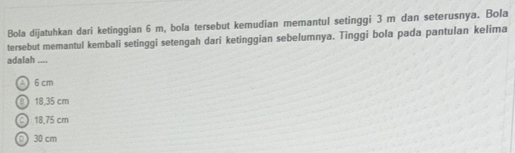 Bola dijatuhkan dari ketinggian 6 m, bola tersebut kemudian memantul setinggi 3 m dan seterusnya. Bola
tersebut memantul kembali setinggi setengah dari ketinggian sebelumnya. Tinggi bola pada pantulan kelima
adalah ....
A 6 cm
B 18,35 cm
C 18,75 cm
0) 30 cm