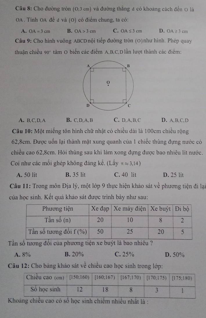 Cho đường tròn (O,3cm) và đường thắng đ có khoáng cách đến O là
OA . Tính OA đề đ và (O) có điểm chung, ta có:
A. OA=3cm B. OA>3cm C. OA≤ 3cm D. OA≥ 3cm
Câu 9: Cho hình vuông ABCDnội tiếp đường tròn (O)như hình. Phép quay
thuận chiều 90° tâm O biến các điểm A,B.C,D lần lượt thành các điểm:
A. B,C,D,A B. C, D, A, B C. D, A, B, C D. A, B,C, D
Câu 10: Một miếng tôn hình chữ nhật có chiều dài là 100cm chiều rộng
62,8cm. Được uốn lại thành mặt xung quanh của 1 chiếc thùng đựng nước có
chiều cao 62,8cm. Hỏi thùng sau khi làm xong đựng được bao nhiêu lít nước.
Coi như các mối ghép không đáng kể. (Lấy π approx 3,14)
A. 50 lit B. 35 lit C. 40 lit D. 25 lit
Câu 11: Trong môn Địa lý, một lớp 9 thực hiện khảo sát về L_ phương tiện đi lại
của học sinh. Kết quả khảo sát được trình bày như sau:
Tần số tương đối của phương tiện xe buýt là bao nhiêu ?
A. 8% B. 20% C. 25% D. 50%
Câu 12: Cho bảng khảo sát về chiều cao học sinh trong lớp:
Khoang chiều cao có số học sinh chiếm nhiều nhất là :