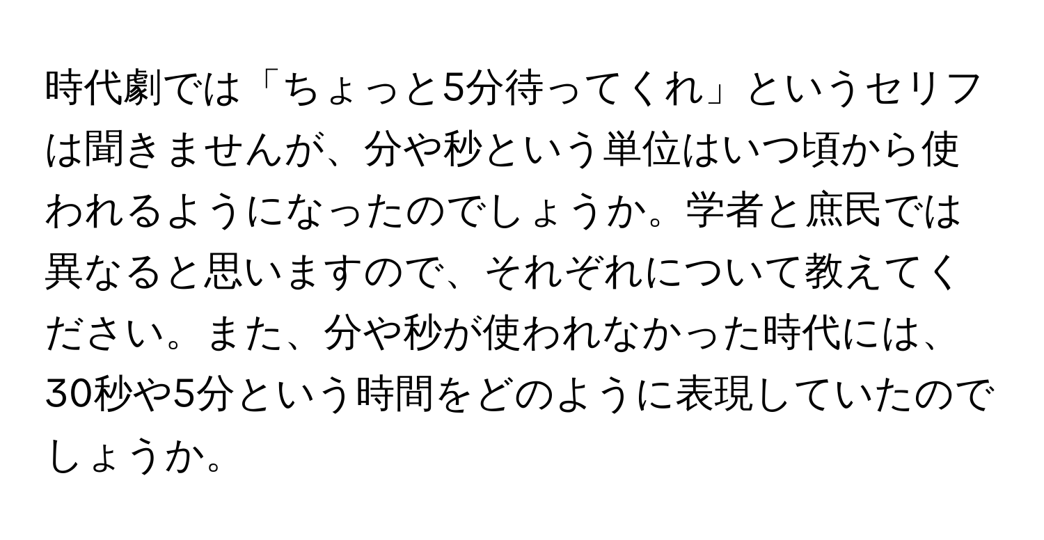 時代劇では「ちょっと5分待ってくれ」というセリフは聞きませんが、分や秒という単位はいつ頃から使われるようになったのでしょうか。学者と庶民では異なると思いますので、それぞれについて教えてください。また、分や秒が使われなかった時代には、30秒や5分という時間をどのように表現していたのでしょうか。