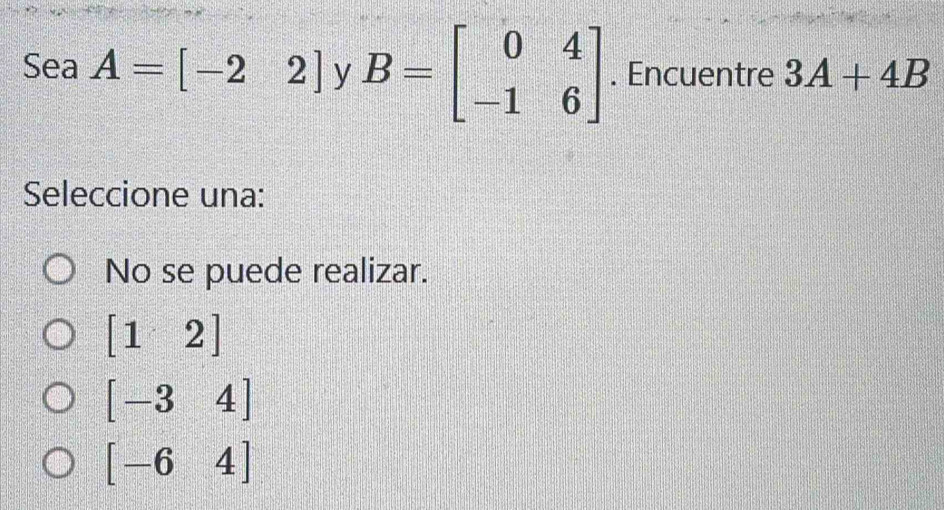 Sea A=[-22] y B=beginbmatrix 0&4 -1&6endbmatrix. Encuentre 3A+4B
Seleccione una:
No se puede realizar.
[12]
[-34]
[-64]