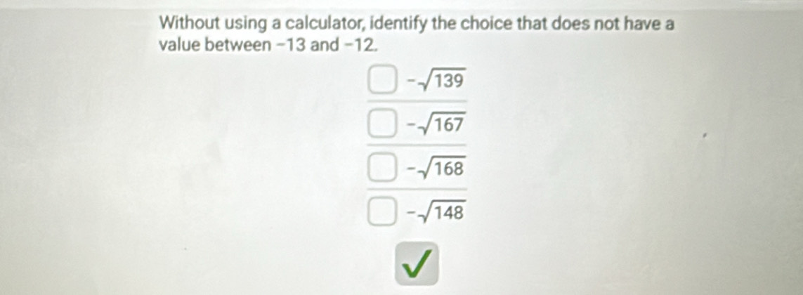 Without using a calculator, identify the choice that does not have a
value between −13 and −12.
-sqrt(139)
-sqrt(167)
-sqrt(168)
-sqrt(148)