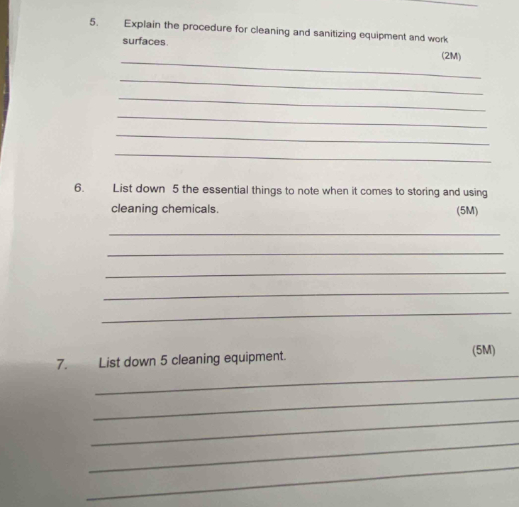 Explain the procedure for cleaning and sanitizing equipment and work 
_ 
surfaces. (2M) 
_ 
_ 
_ 
_ 
_ 
6. List down 5 the essential things to note when it comes to storing and using 
cleaning chemicals. (5M) 
_ 
_ 
_ 
_ 
_ 
_ 
7. List down 5 cleaning equipment. (5M) 
_ 
_ 
_ 
_