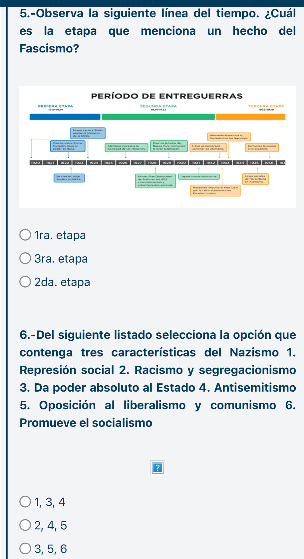 5.-Observa la siguiente línea del tiempo. ¿Cuál
es la etapa que menciona un hecho del
Fascismo?
1ra. etapa
3ra. etapa
2da. etapa
6.-Del siguiente listado selecciona la opción que
contenga tres características del Nazismo 1.
Represión social 2. Racismo y segregacionismo
3. Da poder absoluto al Estado 4. Antisemitismo
5. Oposición al liberalismo y comunismo 6.
Promueve el socialismo
1, 3, 4
2, 4, 5
3, 5, 6