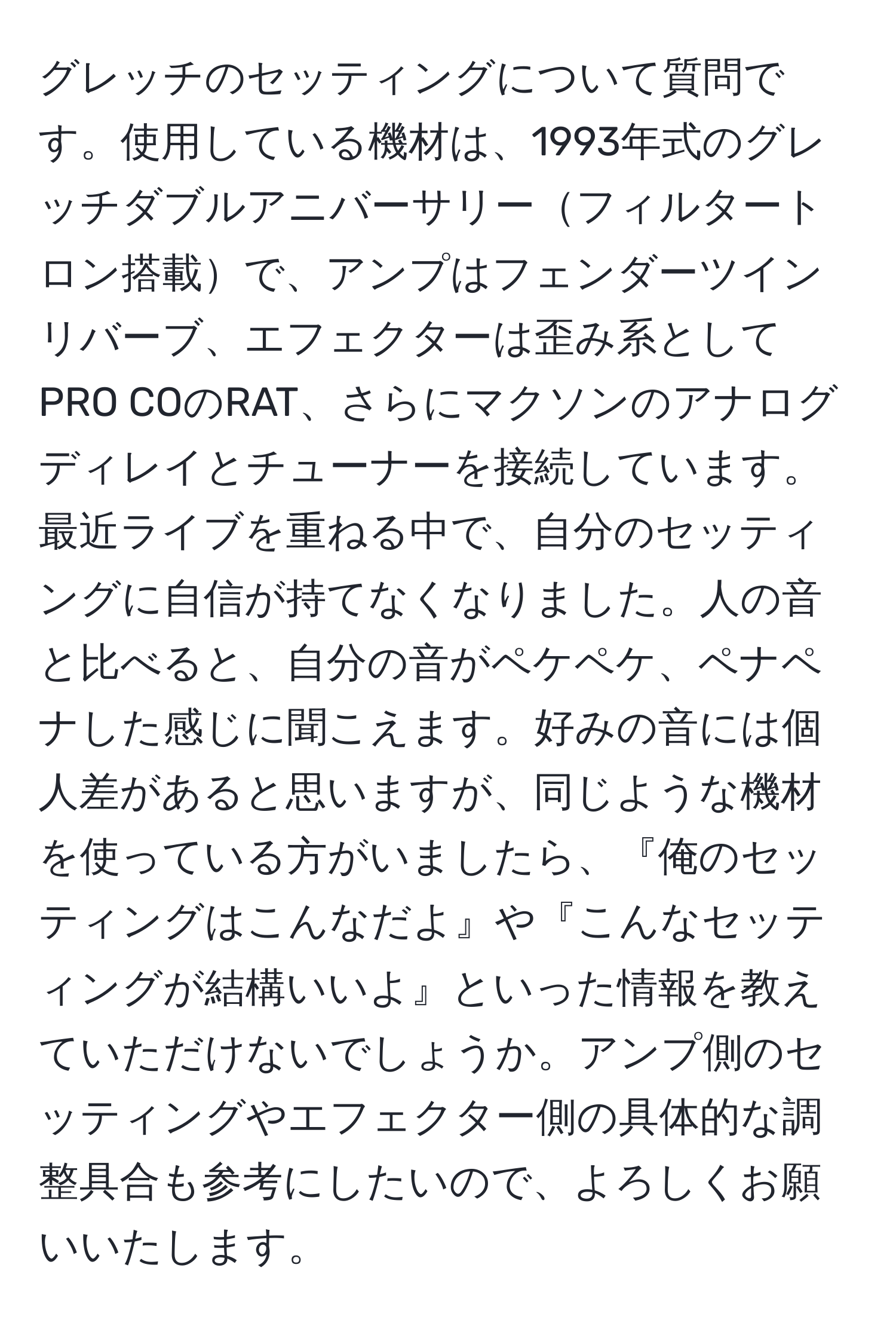 グレッチのセッティングについて質問です。使用している機材は、1993年式のグレッチダブルアニバーサリーフィルタートロン搭載で、アンプはフェンダーツインリバーブ、エフェクターは歪み系としてPRO COのRAT、さらにマクソンのアナログディレイとチューナーを接続しています。最近ライブを重ねる中で、自分のセッティングに自信が持てなくなりました。人の音と比べると、自分の音がペケペケ、ペナペナした感じに聞こえます。好みの音には個人差があると思いますが、同じような機材を使っている方がいましたら、『俺のセッティングはこんなだよ』や『こんなセッティングが結構いいよ』といった情報を教えていただけないでしょうか。アンプ側のセッティングやエフェクター側の具体的な調整具合も参考にしたいので、よろしくお願いいたします。