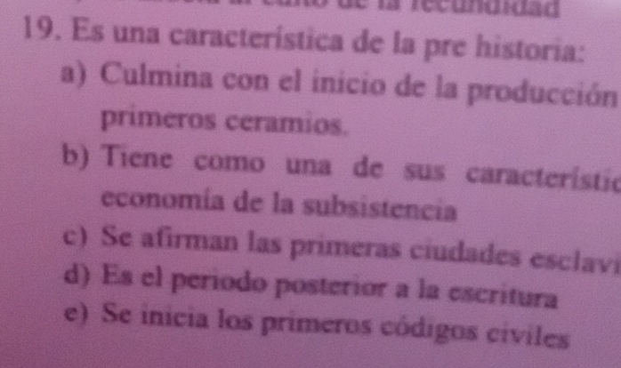 la recungidad
19. Es una característica de la pre historia:
a) Culmina con el inicio de la producción
primeros ceramios.
b) Tiene como una de sus característic
economía de la subsistencia
c) Se afirman las primeras ciudades esclavi
d) Es el periodo posterior a la escritura
e) Se inicia los primeros códigos cíviles