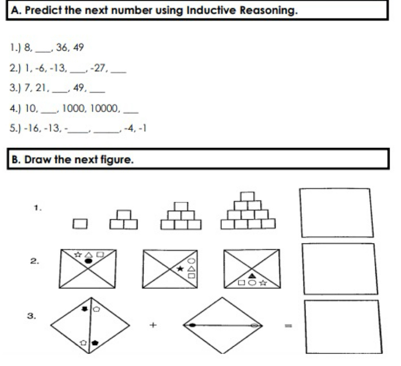 Predict the next number using Inductive Reasoning. 
1.) 8. _, 36, 49
2.) 1, -6, -13, _, -27,_ 
3.) 7, 21,_ , 49,_ 
4.) 10,_ , 1000, 10000,_ 
5.) -16, -13, -_ _, -4, -1
B. Draw the next figure. 
1. 
2. ☆ △ 
3. 
+ 
=