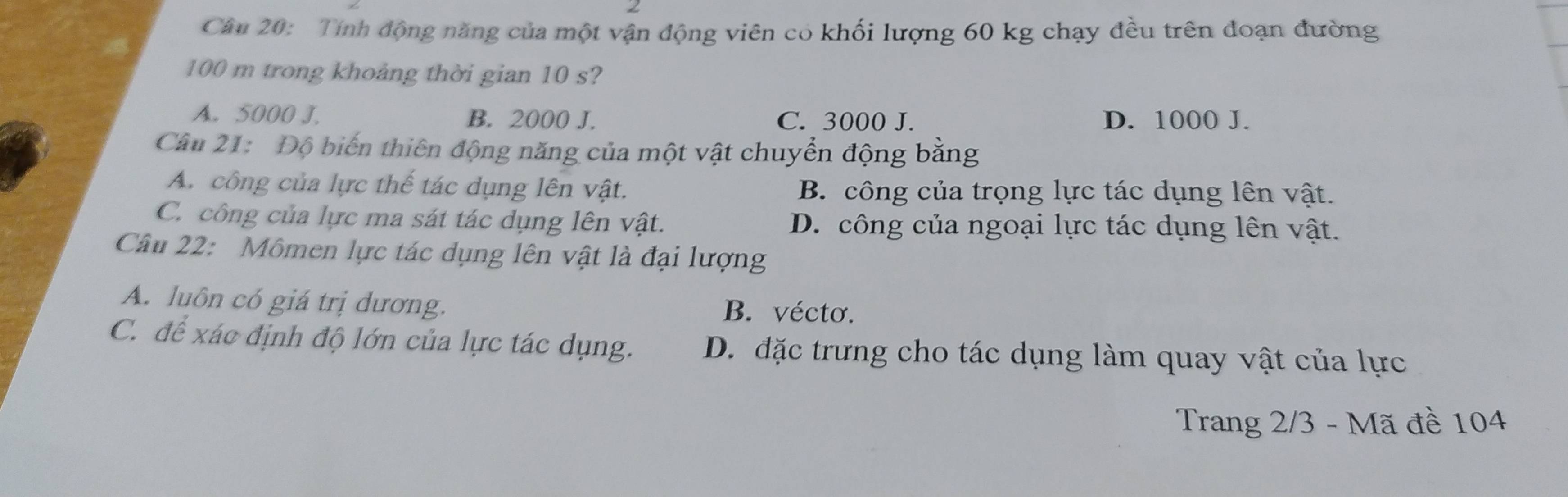 Tính động năng của một vận động viên có khối lượng 60 kg chạy đều trên đoạn đường
100 m trong khoảng thời gian 10 s?
A. 5000 J. B. 2000 J. C. 3000 J. D. 1000 J.
Câu 21: Độ biến thiên động năng của một vật chuyển động bằng
A. công của lực thế tác dụng lên vật. B. công của trọng lực tác dụng lên vật.
C. công của lực ma sát tác dụng lên vật. D. công của ngoại lực tác dụng lên vật.
Câu 22: Mômen lực tác dụng lên vật là đại lượng
A. luôn có giá trị dương. B. vécto.
C. để xác định độ lớn của lực tác dụng. D. đặc trưng cho tác dụng làm quay vật của lực
Trang 2/3 - Mã đề 104