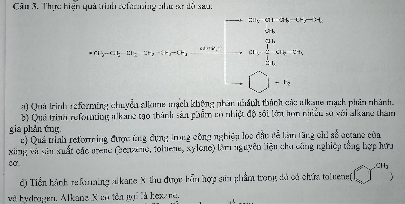 Thực hiện quá trình reforming như sơ đồ sau:
x_3=3-3+18, a_3=(a_3,3-a_n,a_n=beginvmatrix -1,a_1≤slant -a_n-a_n, -a_n -a_n&-1&1 -1&1&a_nendvmatrix 
a) Quá trình reforming chuyển alkane mạch không phân nhánh thành các alkane mạch phân nhánh.
b) Quá trình reforming alkane tạo thành sản phầm có nhiệt độ sôi lớn hơn nhiều so với alkane tham
gia phản ứng.
c) Quá trình reforming được ứng dụng trong công nghiệp lọc dầu để làm tăng chỉ số octane của
xăng và sản xuất các arene (benzene, toluene, xylene) làm nguyên liệu cho công nghiệp tổng hợp hữu
cơ.
d) Tiến hành reforming alkane X thu được hỗn hợp sản phẩm trong đó có chứa toluene( bigcirc^(CH_3)
và hydrogen. Alkane X có tên gọi là hexane.