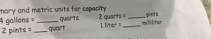 mary and metric units for capacity .
4 gallons = _ quarts 2 quarts = _ pints
1 liter =
2 pints = _ quart _ milliliter