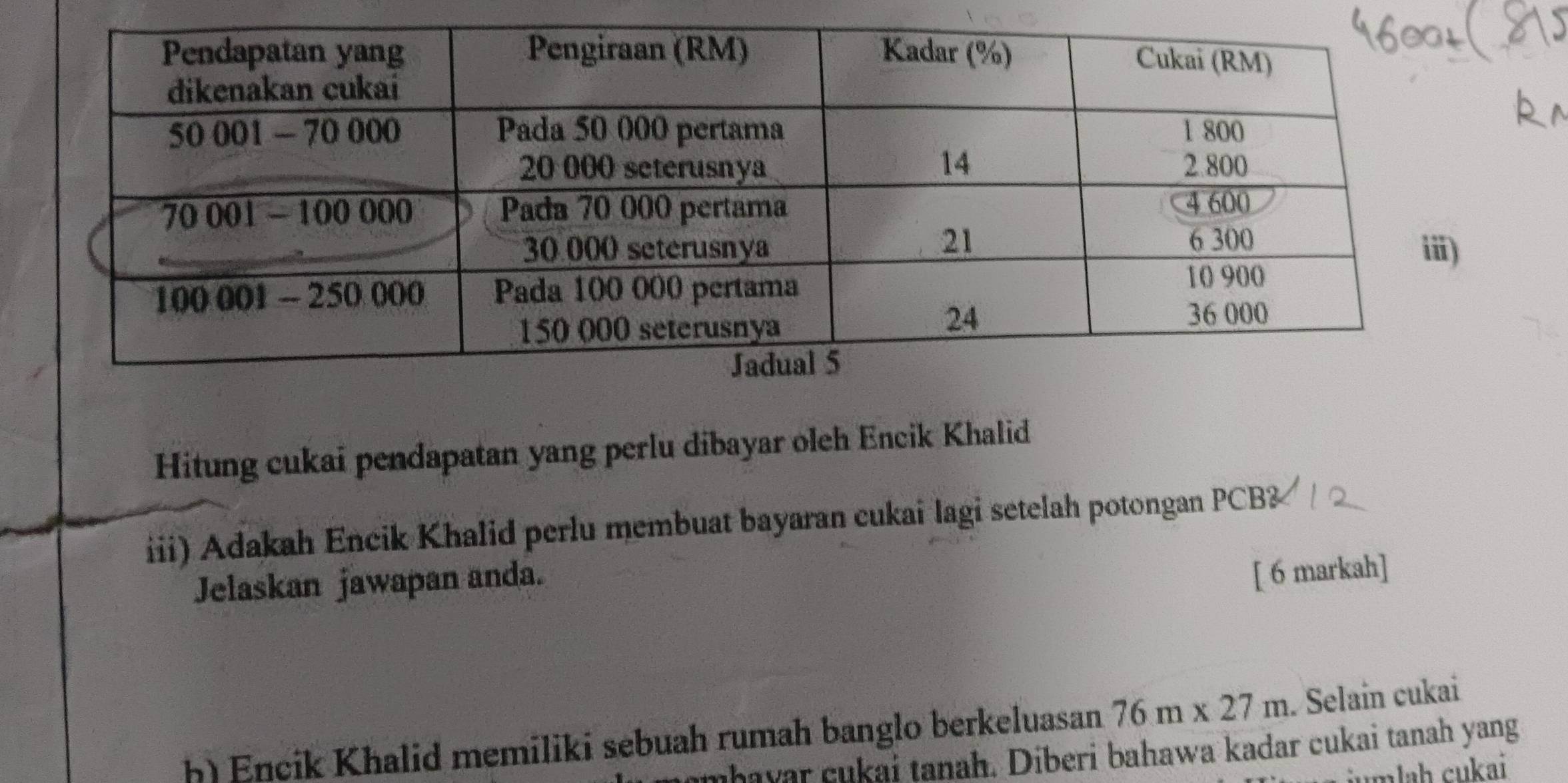 Hitung cukai pendapatan yang perlu dibayar oleh Encik Khalid 
iii) Adakah Encik Khalid perlu membuat bayaran cukai lagi setelah potongan PCB3
Jelaskan jawapan anda. 
[ 6 markah] 
h) Encik Khalid memiliki sebuah rumah banglo berkeluasan 76m* 27m. Selain cukai 
mhayar cukai tanah. Diberi bahawa kadar cukai tanah yang 
jumlaḥ cukai