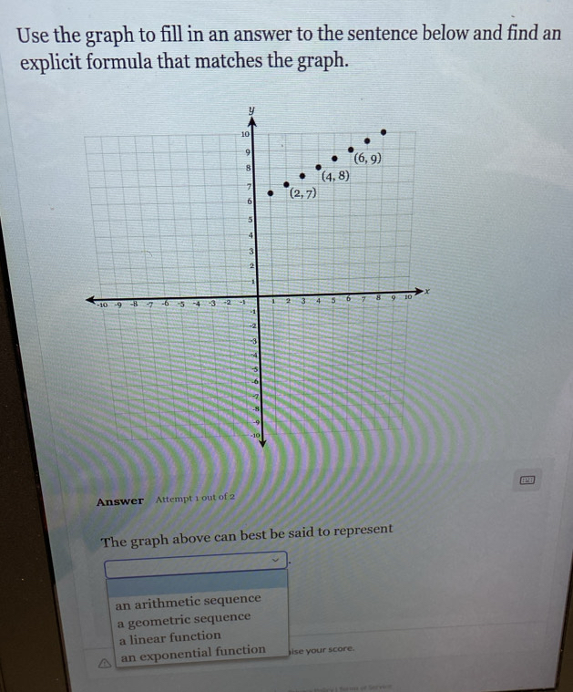 Use the graph to fill in an answer to the sentence below and find an
explicit formula that matches the graph.
Answer Attempt 1 out of 2
The graph above can best be said to represent
an arithmetic sequence
a geometric sequence
a linear function
an exponential function ise your score.