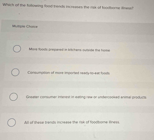 Which of the following food trends increases the risk of foodborne illness?
Multipile Chaice
More foods prepared in kitchens outside the home
Consumption of more Imported ready- 40 -eat foods
Greater consumer interest in eating raw or undercooked animal products
All of these trends increase the risk of foodbore illness.