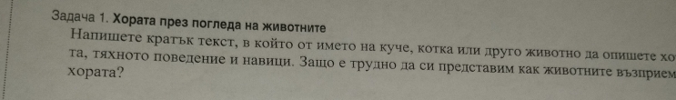 Вадача 1. Χораτа през погледа на животните 
Напишете кратьк текст, в койτο от имеτо на куче, котка или лруго живоτно да опишеτе хо 
τаΒ ταхноΤо поведение и навици. Зашо е трудно ла си представим каΚ животηите вьзприем 
xopata?