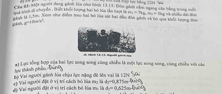 Đe g 
ớn của hợp lực bằng 22N Sơ 
Câu 03: Một người đang gánh lúa như hình 13.15. Đòn gánh nằm ngang cân bằng trong suốt 
quá trình di chuyển . Biết khối lượng hai bó lúa lần lượt là m_1=7kg, m_2=5kg và chiều dài đòn 
gánh là 1,5m. Xem như điểm treo hai bó lúa sát hai đầu đòn gánh và bỏ qua khối lượng đòn 
gánh, g=10m/s^2. 
Hình 13.15. Người gánh lúa 
a) Lực tổng hợp của hai lực song song cùng chiều là một lực song song, cùng chiều với các 
lực thành phần. 
b) Vai người gánh lúa chịu lực nặng đè lên vai là 12N
c) Vai người đặt ở vị trí cách bó lúa m_2 là d_2=0,875m
d) Vai người đặt ở vị trí cách bó lúa mị là d_1=0,625m